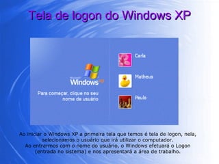 Tela de logon do Windows XP Ao iniciar o Windows XP a primeira tela que temos é tela de logon, nela, selecionamos o usuário que irá utilizar o computador. Ao entrarmos com o nome do usuário, o Windows efetuará o Logon (entrada no sistema) e nos apresentará a área de trabalho. 