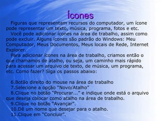 Ícones Figuras que representam recursos do computador, um ícone pode representar um texto, música, programa, fotos e etc.  Você pode adicionar ícones na área de trabalho, assim como pode excluir. Alguns ícones são padrão do Windows: Meu Computador, Meus Documentos, Meus locais de Rede, Internet Explorer. Para adicionar ícones na área de trabalho, criamos então o que chamamos de atalho, ou seja, um caminho mais rápido para acessar um arquivo de texto, de música, um programa, etc. Como fazer? Siga os passos abaixo: Botão direito do mouse na área de trabalho Selecione a opção “Novo/Atalho” Clique no botão “Procurar...” e indique onde está o arquivo que deseja colocar como atalho na área de trabalho. Clique no botão “Avançar”. Dê um nome que desejar para o atalho. Clique em “Concluir”. 