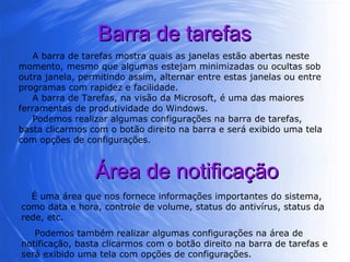 Barra de tarefas A barra de tarefas mostra quais as janelas estão abertas neste momento, mesmo que algumas estejam minimizadas ou ocultas sob outra janela, permitindo assim, alternar entre estas janelas ou entre programas com rapidez e facilidade. A barra de Tarefas, na visão da Microsoft, é uma das maiores ferramentas de produtividade do Windows.  Podemos realizar algumas configurações na barra de tarefas, basta clicarmos com o botão direito na barra e será exibido uma tela com opções de configurações.  Área de notificação É uma área que nos fornece informações importantes do sistema, como data e hora, controle de volume, status do antivírus, status da rede, etc. Podemos também realizar algumas configurações na área de notificação, basta clicarmos com o botão direito na barra de tarefas e será exibido uma tela com opções de configurações.  