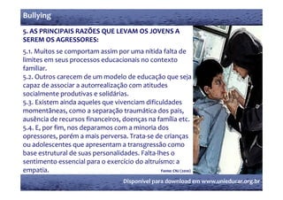 Bullying
5. AS PRINCIPAIS RAZÕES QUE LEVAM OS JOVENS A 
5  AS PRINCIPAIS RAZÕES QUE LEVAM OS JOVENS A 
SEREM OS AGRESSORES:
5
5.1. Muitos se comportam assim por uma nítida falta de 
                     p           p
limites em seus processos educacionais no contexto 
familiar.
5.2. Outros carecem de um modelo de educação que seja 
5 2  Outros carecem de um modelo de educação que seja 
capaz de associar a autorrealização com atitudes 
socialmente produtivas e solidárias. 
5.3. Existem ainda aqueles que vivenciam dificuldades 
      E i       i d      l       i    i  difi ld d  
momentâneas, como a separação traumática dos pais, 
ausência de recursos financeiros, doenças na família etc. 
                                       ç
5.4. E, por fim, nos deparamos com a minoria dos 
opressores, porém a mais perversa. Trata‐se de crianças 
ou adolescentes que apresentam a transgressão como 
base estrutural de suas personalidades. Falta‐lhes o 
sentimento essencial para o exercício do altruísmo: a 
empatia.
       ti                                       Fonte: CNJ (2010)

                                      Disponível para download em www.unieducar.org.br
 