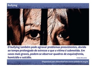 Bullying




O bullying também pode agravar problemas preexistentes, devido 
ao tempo prolongado de estresse a que a vítima é submetida. Em 
             l      d d                                           í          é b                 d
casos mais graves, podem‐se observar quadros de esquizofrenia,  
homicídio e suicídio.                                                                           
homicídio e suicídio                                                                            Fonte: CNJ (2010)
                                                Disponível para download em www.unieducar.org.br
 