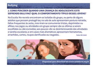 Bullying
7. COMO PERCEBER QUANDO UMA CRIANÇA OU ADOLESCENTE ESTÁ 
7  COMO PERCEBER QUANDO UMA CRIANÇA OU ADOLESCENTE ESTÁ 
SOFRENDO BULLYING? QUAL O COMPORTAMENTO TÍPICO DESSES JOVENS? 
Na Escola: No recreio encontram‐se isoladas do grupo, ou perto de alguns 
                                               g p ,             p                   g
adultos que possam protegê‐las; na sala de aula apresentam postura retraída, 
faltas frequentes às aulas, mos‐tram‐se comumente tristes, deprimidas ou 
aflitas; nos jogos ou atividades em grupo sempre são as últimas a serem 
escolhidas ou são excluídas; aos poucos vão se desinteressando das atividades 
e tarefas escolares; e em casos mais dramáticos apresentam hematomas,       
arranhões, cortes, roupas danificadas ou rasgadas.                                 Fonte: CNJ (2010)
      hõ                    d ifi d           d




                                          Disponível para download em www.unieducar.org.br
 