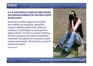 Bullying

8. E O CONTRÁRIO? O QUE SE PODE NOTAR 
NO COMPORTAMENTO DE UM PRATICANTE 
DE BULLYING? 
Na escola os bullies (agressores) fazem 
brincadeiras de mau gosto, gozações, 
                      g    ,g    ç ,
colocam apelidos pejorativos, difamam, 
ameaçam, constrangem e menosprezam 
alguns alunos. Fur‐tam ou roubam dinheiro, 
alguns alunos  Fur tam ou roubam dinheiro  
lanches e pertences de outros estudantes. 
Costumam ser popula‐res na escola e estão 
sempre enturmados. Divertem‐se à custa do 
sofrimento alheio.
Fonte: CNJ (2010)
           (    )




                                Disponível para download em www.unieducar.org.br
 
