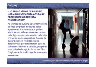 Bullying

11. O ALUNO VÍTIMA DE BULLYING 
    O ALUNO VÍTIMA DE BULLYING 
NORMALMENTE CONTA AOS PAIS E 
PROFESSORES O QUE ESTÁ 
                Q
ACONTECENDO?
As vítimas de bullying se tornam reféns 
do jogo do poder instituído pelos 
d j       d    d i i íd        l
agressores. Raramente elas pedem 
ajuda às autoridades escolares ou aos 
 j
pais. Agem assim, dominadas pela falsa 
crença de que essa postura é capaz de 
evitar possíveis retaliações dos 
agressores e por acreditarem que, ao 
sofrerem sozinhos e calados, pouparão 
seus pais da decepção de ter um filho 
       i  d  d       ã  d  t    filh  
frágil, covarde e não popular na escola.
Fonte: CNJ (2010)



                                  Disponível para download em www.unieducar.org.br
 