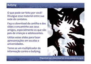 Bullying


O que pode ser feito por você?
Divulgue esse material entre sua 
     g
rede de contatos.
Faça o download da cartilha e dos 
   ç
slides e encaminhe aos seus 
amigos, especialmente os que são 
pais de crianças e adolescentes.
Utilize estes slides para fazer 
apresentações em escolas e 
universidades.
Torne‐se um multiplicador da 
informação contra o bullying.

                              Disponível para download em www.unieducar.org.br
 