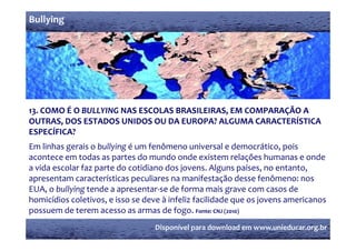 Bullying




13. COMO É O BULLYING NAS ESCOLAS BRASILEIRAS, EM COMPARAÇÃO A 
OUTRAS, DOS ESTADOS UNIDOS OU DA EUROPA? ALGUMA CARACTERÍSTICA 
        ,
ESPECÍFICA?
Em linhas gerais o bullying é um fenômeno universal e democrático, pois 
acontece em todas as partes do mundo onde existem relações humanas e onde 
                 d             d      d      d              l õ h               d
a vida escolar faz parte do cotidiano dos jovens. Alguns países, no entanto, 
apresentam características peculiares na manifestação desse fenômeno: nos 
 p                           p                         ç
EUA, o bullying tende a apresentar‐se de forma mais grave com casos de 
homicídios coletivos, e isso se deve à infeliz facilidade que os jovens americanos 
possuem de terem acesso as armas de fogo. 
possuem de terem acesso as armas de fogo  Fonte: CNJ (2010)
                                   Disponível para download em www.unieducar.org.br
 