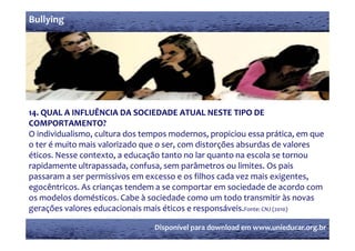 Bullying




14. QUAL A INFLUÊNCIA DA SOCIEDADE ATUAL NESTE TIPO DE 
COMPORTAMENTO?
O individualismo, cultura dos tempos modernos, propiciou essa prática, em que 
o ter é muito mais valorizado que o ser, com distorções absurdas de valores 
éticos. Nesse contexto, a educação tanto no lar quanto na escola se tornou 
éticos  Nesse contexto  a educação tanto no lar quanto na escola se tornou 
rapidamente ultrapassada, confusa, sem parâmetros ou limites. Os pais 
passaram a ser permissivos em excesso e os filhos cada vez mais exigentes, 
egocêntricos. As crianças tendem a se comportar em sociedade de acordo com 
os modelos domésticos. Cabe à sociedade como um todo transmitir às novas 
gerações valores educacionais mais éticos e responsáveis.Fonte: CNJ (2010)

                                 Disponível para download em www.unieducar.org.br
 