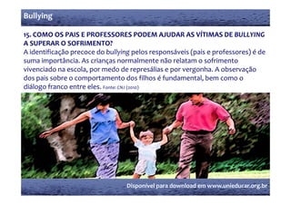 Bullying

15. COMO OS PAIS E PROFESSORES PODEM AJUDAR AS VÍTIMAS DE BULLYING 
    COMO OS PAIS E PROFESSORES PODEM AJUDAR AS VÍTIMAS DE BULLYING 
A SUPERAR O SOFRIMENTO?
A identificação precoce do bullying pelos responsáveis (pais e professores) é de 
            ç                         g                (                  )
suma importância. As crianças normalmente não relatam o sofrimento 
vivenciado na escola, por medo de represálias e por vergonha. A observação 
dos pais sobre o comportamento dos filhos é fundamental, bem como o 
dos pais sobre o comportamento dos filhos é fundamental  bem como o 
diálogo franco entre eles. Fonte: CNJ (2010)




                                  Disponível para download em www.unieducar.org.br
 