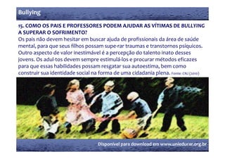 Bullying

15. COMO OS PAIS E PROFESSORES PODEM AJUDAR AS VÍTIMAS DE BULLYING 
15  COMO OS PAIS E PROFESSORES PODEM AJUDAR AS VÍTIMAS DE BULLYING 
A SUPERAR O SOFRIMENTO?
Os pais não devem hesitar em buscar ajuda de profissionais da área de saúde 
mental, para que seus filhos possam supe‐rar traumas e transtornos psíquicos.
Outro aspecto de valor inestimável é a percepção do talento inato desses 
j
jovens. Os adul‐tos devem sempre estimulá‐los e procurar métodos eficazes 
                                p                p
para que essas habilidades possam resgatar sua autoestima, bem como 
construir sua identidade social na forma de uma cidadania plena. Fonte: CNJ (2010)




                                  Disponível para download em www.unieducar.org.br
 