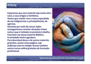 Bullying


Esperamos que este material seja muito útil a 
você, a seus amigos e familiares.
Temos que manter viva a nossa capacidade 
de nos indignarmos e, principalmente, de 
agirmos.
 g
Somente por meio de nossas ações 
conseguiremos reverter situações tristes 
como a que é relatada no presente trabalho.
como a que é relatada no presente trabalho
Faça bom uso desse material didático.
A sociedade inteira agradece.
Para download desse e de outros materiais 
gratuitos, acesse nossa página, cujo 
endereço está no rodapé. Acesse também 
       ç               p
outros cursos online gratuitos de formação 
profissional.


                                 Disponível para download em www.unieducar.org.br
 