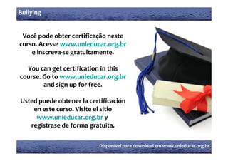 Bullying


 Você pode obter certificação neste 
curso  Acesse www unieducar org br
curso. Acesse www.unieducar.org.br
curso. Acesse www.unieducar.org.br
       Acesse www
    e inscreva‐
    e inscreva‐se gratuitamente.

  You can get certification in this 
course. Go to www.unieducar.org.br
        and sign up for free.

Usted
U d puede obtener la certificación 
          d b         l       ifi ió  
    en este curso. Visite el sitio 
     www.unieducar.org.br y
     www unieducar org br
   registrase de forma gratuita.

                            Disponível para download em www.unieducar.org.br
 