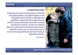 Bullying

                          1. O QUE É BULLYING?
 O bullying é um termo ainda pouco conhecido 
   do grande público. De origem inglesa e sem 
   d        d   úbli  D   i        i l            
       tradução ainda no Brasil, é utilizado para 
      qualificar comportamentos agressivos no 
 âmbito escolar, praticados tanto por meninos 
      quanto por meninas. Os atos de violência 
(física ou não) ocorrem de forma intencional e 
    repetitiva contra um ou mais alunos que se 
 encontram impossibilitados de fazer frente às 
                           agressões sofridas.
                             g      õ   f id
                                      Fonte: CNJ (2010)




                                   Disponível para download em www.unieducar.org.br
 