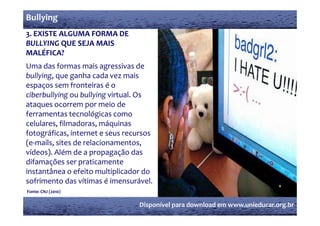 Bullying
3. EXISTE ALGUMA FORMA DE 
BULLYING QUE SEJA MAIS 
MALÉFICA?
Uma das formas mais agressivas de 
bullying, que ganha cada vez mais 
espaços sem fronteiras é o 
ciberbullying ou bullying virtual. Os 
ataques ocorrem por meio de 
ferramentas tecnológicas como 
celulares, filmadoras, máquinas 
fotográficas, internet e seus recursos 
(e‐mails, sites de relacionamentos, 
vídeos). Além de a propagação das 
difamações ser praticamente 
instantânea o efeito multiplicador do 
sofrimento das vítimas é imensurável.
Fonte: CNJ (2010)
           (    )


                                  Disponível para download em www.unieducar.org.br
 