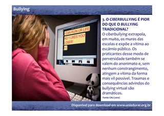 Bullying

                             3. O CIBERBULLYING É PIOR 
                                O CIBERBULLYING É PIOR 
                             DO QUE O BULLYING 
                             TRADICIONAL? 
                             O ciberbullying extrapola, 
                             em muito, os muros das 
                             escolas e expõe a vítima ao 
                             escárnio público. Os 
                             praticantes desse modo de 
                             perversidade também se 
                             pe e id de t bé   e 
                             valem do anonimato e, sem 
                             nenhum constrangimento, 
                             atingem a vítima da forma 
                             mais vil possível. Traumas e 
                             consequências advindos do 
                             bullying virtual são 
                             dramáticos.
                             Fonte: CNJ (2010)


           Disponível para download em www.unieducar.org.br
 