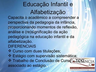 Educação Infantil e Alfabetização Capacita o acadêmico a compreender a perspectiva da pedagogia da infância, proporcionando momentos de reflexão, análise e (re)significação da ação  pedagógica na educação infantil e da alfabetização. DIFERENCIAIS Curso com duas titulações; Estágio com supervisão sistemática; Trabalho de Conclusão de Curso – TCC, associado ao estágio. 