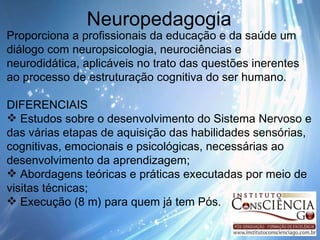 Neuropedagogia Proporciona a profissionais da educação e da saúde um diálogo com neuropsicologia, neurociências e neurodidática, aplicáveis no trato das questões inerentes ao processo de estruturação cognitiva do ser humano. DIFERENCIAIS Estudos sobre o desenvolvimento do Sistema Nervoso e das várias etapas de aquisição das habilidades sensórias, cognitivas, emocionais e psicológicas, necessárias ao desenvolvimento da aprendizagem; Abordagens teóricas e práticas executadas por meio de visitas técnicas; Execução (8 m) para quem já tem Pós. 