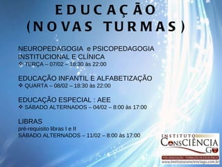 EDUCAÇÃO (NOVAS TURMAS) NEUROPEDAGOGIA  e PSICOPEDAGOGIA INSTITUCIONAL E CLÍNICA TERÇA – 07/02 – 18:30 às 22:00 EDUCAÇÃO INFANTIL E ALFABETIZAÇÃO QUARTA – 08/02 – 18:30 às 22:00    EDUCAÇÃO ESPECIAL : AEE SÁBADO ALTERNADOS – 04/02 – 8:00 às 17:00   LIBRAS  pré-requisito libras I e II SÁBADO ALTERNADOS – 11/02 – 8:00 às 17:00 