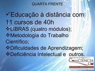 QUARTA FRENTE Educação à distância com 11 cursos de 40h LIBRAS (quatro módulos); Metodologia do Trabalho Científico; Dificuldades de Aprendizagem; Deficiência Intelectual e  outros . 