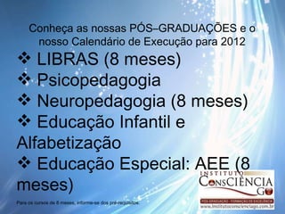 Conheça as nossas PÓS–GRADUAÇÕES e o nosso Calendário de Execução para 2012 LIBRAS (8 meses) Psicopedagogia Neuropedagogia (8 meses) Educação Infantil e Alfabetização  Educação Especial: AEE (8 meses) Para os cursos de 8 meses, informe-se dos pré-requisitos. 