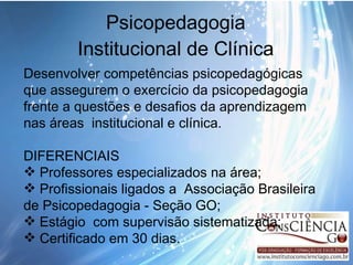Psicopedagogia Institucional de Clínica Desenvolver competências psicopedagógicas que assegurem o exercício da psicopedagogia frente a questões e desafios da aprendizagem nas áreas  institucional e clínica. DIFERENCIAIS Professores especializados na área; Profissionais ligados a  Associação Brasileira de Psicopedagogia - Seção GO; Estágio  com supervisão sistematizada; Certificado em 30 dias. 