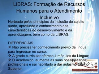 LIBRAS: Formação de Recursos Humanos para o Atendimento Inclusivo Norteado pelos princípios da inclusão do sujeito surdo, aprofunda o conhecimento das características do desenvolvimento e da aprendizagem, bem como da LIBRAS. DIFERENCIAIS  Não precisa ter conhecimento prévio da língua para ingressar no curso; A grade curricular oferece 4 módulos da Língua; O acadêmico  aumenta as suas possibilidades profissionais e sai habilitado a dar aulas no Ensino Superior. 