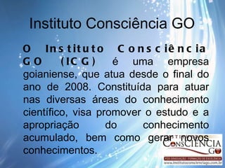Instituto Consciência GO O Instituto Consciência GO (ICG)  é uma empresa goianiense, que atua desde o final do ano de 2008. Constituída para atuar nas diversas áreas do conhecimento científico, visa promover o estudo e a apropriação do conhecimento acumulado, bem como gerar novos conhecimentos.  
