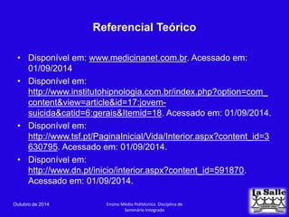 Referencial Teórico 
• Disponível em: www.medicinanet.com.br. Acessado em: 
01/09/2014 
• Disponível em: 
http://www.institutohipnologia.com.br/index.php?option=com_ 
content&view=article&id=17:jovem-suicida& 
catid=6:gerais&Itemid=18. Acessado em: 01/09/2014. 
• Disponível em: 
http://www.tsf.pt/PaginaInicial/Vida/Interior.aspx?content_id=3 
630795. Acessado em: 01/09/2014. 
• Disponível em: 
http://www.dn.pt/inicio/interior.aspx?content_id=591870. 
Acessado em: 01/09/2014. 
Outubro de 2014 Ensino Médio Politécnico Disciplina de 
Seminário Integrado 
