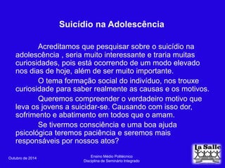 Suicídio na Adolescência 
Acreditamos que pesquisar sobre o suicídio na 
adolescência , seria muito interessante e traria muitas 
curiosidades, pois está ocorrendo de um modo elevado 
nos dias de hoje, além de ser muito importante. 
O tema formação social do indivíduo, nos trouxe 
curiosidade para saber realmente as causas e os motivos. 
Queremos compreender o verdadeiro motivo que 
leva os jovens a suicidar-se. Causando com isso dor, 
sofrimento e abatimento em todos que o amam. 
Se tivermos consciência e uma boa ajuda 
psicológica teremos paciência e seremos mais 
responsáveis por nossos atos? 
Outubro de 2014 Ensino Médio Politécnico 
Disciplina de Seminário Integrado 
 