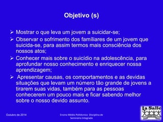 Objetivo (s) 
 Mostrar o que leva um jovem a suicidar-se; 
 Observar o sofrimento dos famíliares de um jovem que 
suicida-se, para assim termos mais consciência dos 
nossos atos; 
 Conhecer mais sobre o suicídio na adolescência, para 
aprofundar nosso conhecimento e enriquecer nossa 
aprendizagem; 
 Apresentar causas, os comportamentos e as devidas 
situações que levam um número tão grande de jovens a 
tirarem suas vidas, também para as pessoas 
conhecerem um pouco mais e ficar sabendo melhor 
sobre o nosso devido assunto. 
Outubro de 2014 Ensino Médio Politécnico Disciplina de 
Seminário Integrado 
 