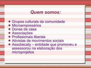 Quem somos: Grupos culturais da comunidade Microempresários Donas de casa Associações Profissionais liberais Ativistas de movimentos sociais Assobecaty – entidade que promoveu e assessorou na elaboração dos microprojetos 