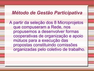 Método de Gestão Participativa A partir da seleção dos 8 Microprojetos que compuseram a Rede, nos propusemos a desenvolver formas cooperativas de organização e apoio mútuos para a execução das propostas constituindo comissões organizadas pelo coletivo de trabalho. 
