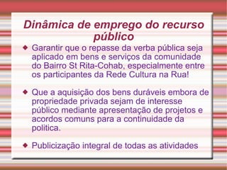 Dinâmica de emprego do recurso público Garantir que o repasse da verba pública seja aplicado em bens e serviços da comunidade do Bairro St Rita-Cohab, especialmente entre os participantes da Rede Cultura na Rua! Que a aquisição dos bens duráveis embora de propriedade privada sejam de interesse público mediante apresentação de projetos e acordos comuns para a continuidade da politica. Publicização integral de todas as atividades 