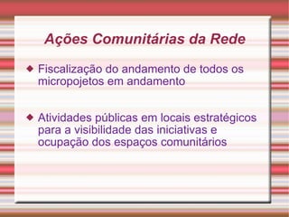Ações Comunitárias da Rede Fiscalização do andamento de todos os micropojetos em andamento Atividades públicas em locais estratégicos para a visibilidade das iniciativas e ocupação dos espaços comunitários 