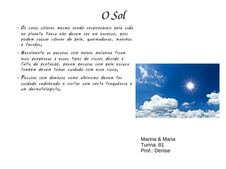 O Sol
– Os raios solares mesmo sendo responsáveis pela vida
no planeta Terra não devem ser em excesso, pois
podem causar câncer de pele, queimaduras, manchas
e feridas.
– Geralmente as pessoas com menos melanina ficam
mais propensas á esses tipos de riscos devido á
falta de proteção, porem pessoas com pele escura
também devem tomar cuidado com esse risco.
– Pessoas com doenças como albinismo devem ter
cuidado redobrado e visitar com certa frequência á
um dermatologista.
Marina & Maria
Turma: 81
Prof.: Denise
 