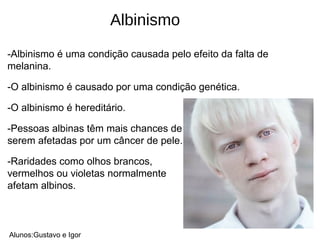 -Albinismo é uma condição causada pelo efeito da falta de
melanina.
-O albinismo é causado por uma condição genética.
-O albinismo é hereditário.
-Pessoas albinas têm mais chances de
serem afetadas por um câncer de pele.
-Raridades como olhos brancos,
vermelhos ou violetas normalmente
afetam albinos.
Alunos:Gustavo e Igor
Albinismo
 
