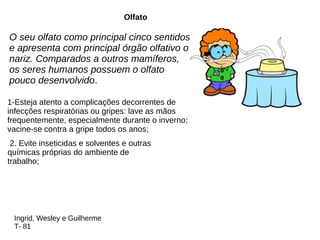 O seu olfato como principal cinco sentidos
e apresenta com principal órgão olfativo o
nariz. Comparados a outros mamíferos,
os seres humanos possuem o olfato
pouco desenvolvido.
Olfato
1-Esteja atento a complicações decorrentes de
infecções respiratórias ou gripes: lave as mãos
frequentemente, especialmente durante o inverno;
vacine-se contra a gripe todos os anos;
2. Evite inseticidas e solventes e outras
químicas próprias do ambiente de
trabalho;
Ingrid, Wesley e Guilherme
T- 81
 
