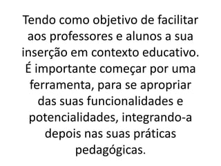 Tendo como objetivo de facilitar
 aos professores e alunos a sua
inserção em contexto educativo.
 É importante começar por uma
  ferramenta, para se apropriar
    das suas funcionalidades e
  potencialidades, integrando-a
     depois nas suas práticas
          pedagógicas.
 