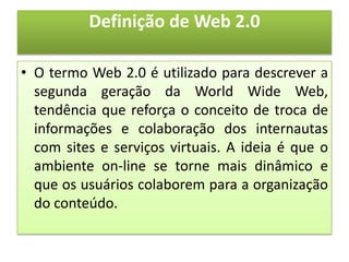 Definição de Web 2.0

• O termo Web 2.0 é utilizado para descrever a
  segunda geração da World Wide Web,
  tendência que reforça o conceito de troca de
  informações e colaboração dos internautas
  com sites e serviços virtuais. A ideia é que o
  ambiente on-line se torne mais dinâmico e
  que os usuários colaborem para a organização
  do conteúdo.
 