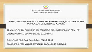 UNIVERSIDADE 11 DE NOVEMBRO
FACULDADE DE ECONOMIA
GESTÃO EFICIENTE DE CUSTOS PARA MELHOR PRECIFICAÇÃO DOS PRODUTOS
FABRICADOS. CASO: ESPAÇO KANAWA.
TRABALHO DE FIM DO CURSO APRESENTADO PARA OBTENÇÃO DO GRAU DE
LICENCIATURA EM CONTABILIDADE E AUDITORIA
ORIENTADO POR: Prof. Aux. M.Sc. – PAULO DECO
ELABORADO POR: MOISÉS BAVUTUKA DA FONSECA MBIEMBIE
 