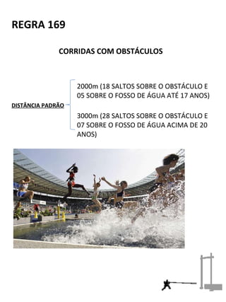 REGRA 169 
CORRIDAS COM OBSTÁCULOS 
2000m (18 SALTOS SOBRE O OBSTÁCULO E 
05 SOBRE O FOSSO DE ÁGUA ATÉ 17 ANOS) 
DISTÂNCIA PADRÃO 
3000m (28 SALTOS SOBRE O OBSTÁCULO E 
07 SOBRE O FOSSO DE ÁGUA ACIMA DE 20 
ANOS) 
 