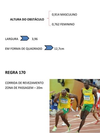 0,914 MASCULINO 
ALTURA DO OBSTÁCULO 
0,762 FEMININO 
LARGURA 3,96 
EM FORMA DE QUADRADO 12,7cm 
REGRA 170 
CORRIDA DE REVEZAMENTO 
ZONA DE PASSAGEM – 20m 
 