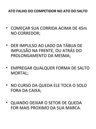 ATO FALHO DO COMPETIDOR NO ATO DO SALTO 
• COMEÇAR SUA CORRIDA ACIMA DE 45m 
NO CORREDOR; 
• DER IMPULSO AO LADO DA TÁBUA DE 
IMPULSÃO NA FRENTE, OU ATRÁS DO 
PROLONGAMENTO DA MESMA; 
• EMPREGAR QUALQUER FORMA DE SALTO 
MORTAL; 
• NO CURSO DA QUEDA ELE TOCA O SOLO 
FORA DA CAIXA; 
• QUANDO DEIXAR O SETOR DE QUEDA 
FOR MAIS PROXIMO DA SUA MARCA. 
 