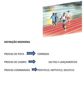 DEFINIÇÃO MODERNA 
PROVAS DE PISTA CORRIDAS 
PROVAS DE CAMPO SALTOS E LANÇAMENTOS 
PROVAS COMBINADAS PENTATLO, HEPTATLO, DECATLO. 
 