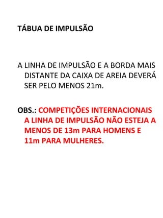 TÁBUA DE IMPULSÃO 
A LINHA DE IMPULSÃO E A BORDA MAIS 
DISTANTE DA CAIXA DE AREIA DEVERÁ 
SER PELO MENOS 21m. 
OBS.: COMPETIÇÕES INTERNACIONAIS 
A LINHA DE IMPULSÃO NÃO ESTEJA A 
MENOS DE 13m PARA HOMENS E 
11m PARA MULHERES. 
 