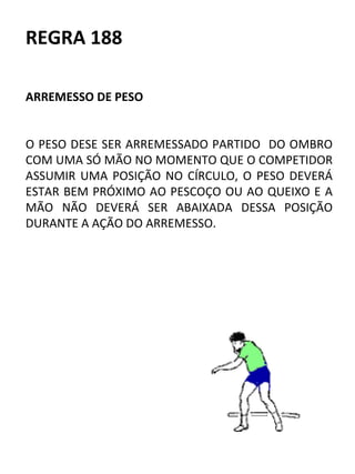 REGRA 188 
ARREMESSO DE PESO 
O PESO DESE SER ARREMESSADO PARTIDO DO OMBRO 
COM UMA SÓ MÃO NO MOMENTO QUE O COMPETIDOR 
ASSUMIR UMA POSIÇÃO NO CÍRCULO, O PESO DEVERÁ 
ESTAR BEM PRÓXIMO AO PESCOÇO OU AO QUEIXO E A 
MÃO NÃO DEVERÁ SER ABAIXADA DESSA POSIÇÃO 
DURANTE A AÇÃO DO ARREMESSO. 
 