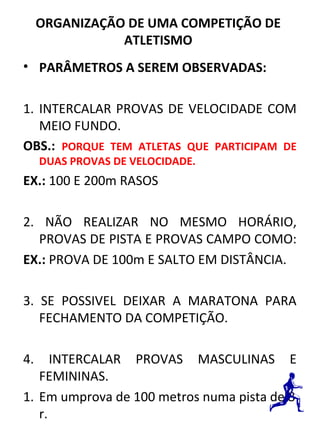 ORGANIZAÇÃO DE UMA COMPETIÇÃO DE 
ATLETISMO 
• PARÂMETROS A SEREM OBSERVADAS: 
1. INTERCALAR PROVAS DE VELOCIDADE COM 
MEIO FUNDO. 
OBS.: PORQUE TEM ATLETAS QUE PARTICIPAM DE 
DUAS PROVAS DE VELOCIDADE. 
EX.: 100 E 200m RASOS 
2. NÃO REALIZAR NO MESMO HORÁRIO, 
PROVAS DE PISTA E PROVAS CAMPO COMO: 
EX.: PROVA DE 100m E SALTO EM DISTÂNCIA. 
3. SE POSSIVEL DEIXAR A MARATONA PARA 
FECHAMENTO DA COMPETIÇÃO. 
4. INTERCALAR PROVAS MASCULINAS E 
FEMININAS. 
1. Em umprova de 100 metros numa pista de 8 
r. 
 