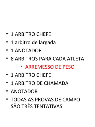 • 1 ARBITRO CHEFE 
• 1 arbitro de largada 
• 1 ANOTADOR 
• 8 ARBITROS PARA CADA ATLETA 
• ARREMESSO DE PESO 
• 1 ARBITRO CHEFE 
• 1 ARBITRO DE CHAMADA 
• ANOTADOR 
• TODAS AS PROVAS DE CAMPO 
SÃO TRÊS TENTATIVAS 
 