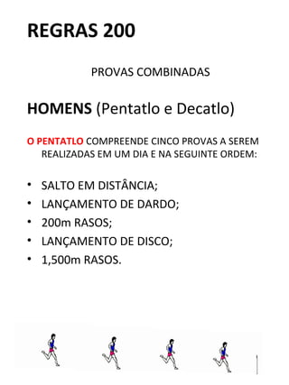 REGRAS 200 
PROVAS COMBINADAS 
HOMENS (Pentatlo e Decatlo) 
O PENTATLO COMPREENDE CINCO PROVAS A SEREM 
REALIZADAS EM UM DIA E NA SEGUINTE ORDEM: 
• SALTO EM DISTÂNCIA; 
• LANÇAMENTO DE DARDO; 
• 200m RASOS; 
• LANÇAMENTO DE DISCO; 
• 1,500m RASOS. 
 