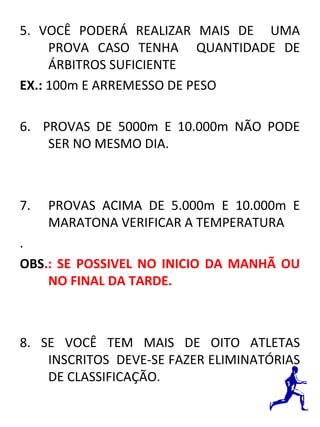 5. VOCÊ PODERÁ REALIZAR MAIS DE UMA 
PROVA CASO TENHA QUANTIDADE DE 
ÁRBITROS SUFICIENTE 
EX.: 100m E ARREMESSO DE PESO 
6. PROVAS DE 5000m E 10.000m NÃO PODE 
SER NO MESMO DIA. 
7. PROVAS ACIMA DE 5.000m E 10.000m E 
MARATONA VERIFICAR A TEMPERATURA 
. 
OBS.: SE POSSIVEL NO INICIO DA MANHÃ OU 
NO FINAL DA TARDE. 
8. SE VOCÊ TEM MAIS DE OITO ATLETAS 
INSCRITOS DEVE-SE FAZER ELIMINATÓRIAS 
DE CLASSIFICAÇÃO. 
 