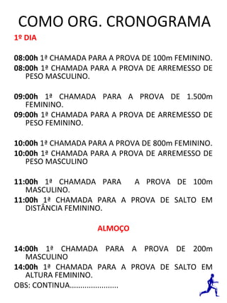 COMO ORG. CRONOGRAMA 
1º DIA 
08:00h 1ª CHAMADA PARA A PROVA DE 100m FEMININO. 
08:00h 1ª CHAMADA PARA A PROVA DE ARREMESSO DE 
PESO MASCULINO. 
09:00h 1ª CHAMADA PARA A PROVA DE 1.500m 
FEMININO. 
09:00h 1ª CHAMADA PARA A PROVA DE ARREMESSO DE 
PESO FEMININO. 
10:00h 1ª CHAMADA PARA A PROVA DE 800m FEMININO. 
10:00h 1ª CHAMADA PARA A PROVA DE ARREMESSO DE 
PESO MASCULINO 
11:00h 1ª CHAMADA PARA A PROVA DE 100m 
MASCULINO. 
11:00h 1ª CHAMADA PARA A PROVA DE SALTO EM 
DISTÂNCIA FEMININO. 
ALMOÇO 
14:00h 1ª CHAMADA PARA A PROVA DE 200m 
MASCULINO 
14:00h 1ª CHAMADA PARA A PROVA DE SALTO EM 
ALTURA FEMININO. 
OBS: CONTINUA....................... 
 